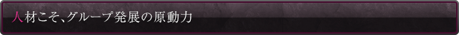 人材こそ、グループ発展の原動力