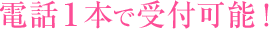 電話１本で受付可能！